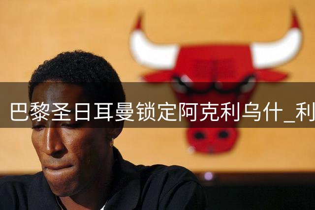 巴黎圣日耳曼锁定阿克利乌什 利物浦高报价难撼球员意愿