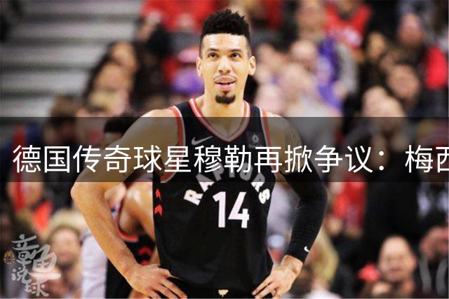 德国传奇球星穆勒再掀争议：梅西世界杯判罚特权引足坛震动
